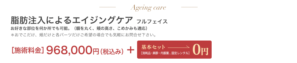 エイジングケア 脂肪注入によるエイジングケアフルフェイス 580,000円＋基本セット0円 ＊おでこだけ、頬だけと各パーツだけご希望の場合でも気軽にお問合せ下さい。